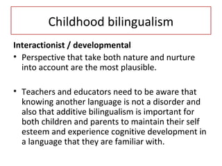 Childhood bilingualism
Interactionist / developmental
• Perspective that take both nature and nurture
into account are the most plausible.
• Teachers and educators need to be aware that
knowing another language is not a disorder and
also that additive bilingualism is important for
both children and parents to maintain their self
esteem and experience cognitive development in
a language that they are familiar with.
 