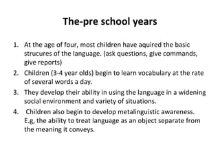 The-pre school years
1. At the age of four, most children have aquired the basic
strucures of the language. (ask questions, give commands,
give reports)
2. Children (3-4 year olds) begin to learn vocabulary at the rate
of several words a day.
3. They develop their ability in using the language in a widening
social environment and variety of situations.
4. Children also begin to develop metalinguistic awareness.
E.g, the ability to treat language as an object separate from
the meaning it conveys.
 