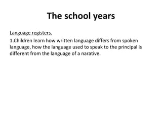The school years
Language registers.
1.Children learn how written language differs from spoken
language, how the language used to speak to the principal is
different from the language of a narative.
 