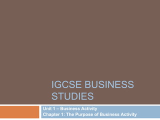 IGCSE BUSINESS
STUDIES
Unit 1 – Business Activity
Chapter 1: The Purpose of Business Activity
 