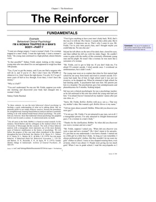 Chapter 1. The Reinforcer




                                       The Reinforcer
                                                             FUNDAMENTALS
                        Example                                                           “You’d give anything to have your man’s body back. Well, that’s
             Behavioral Clinical Psychology1                                              the way it is with me. Oh, I know; it sounds like a dirty joke. But it
                                                                                          isn’t a joke. It depresses me so. That’s why I came to you, Mr.
         I’M A WOMAN TRAPPED IN A MAN’S                                                   Fields. I’m in your intro psych class, and I thought maybe you                Comment: }16 out of 16 students in
                   BODY—PART I2                                                           could help me. No one else can.”                                              one section voted in favor of this section
                                                                                                                                                                        and found it not morally bad etc.
“I want sex-change surgery. I want a woman’s body. I’m a woman                            Sid put his left elbow on the arm of his desk chair, closed his eyes,
trapped in a man’s body. I want the right body. I want a woman’s                          and then rubbed his left eye with his index finger. He couldn’t
body,” the young man continued in a high-pitched, almost falsetto                         come to grips with the reality of this extremely effeminate young
voice.                                                                                    man and his plight. He wasn’t like a woman; he was more like a
“Is that possible?” Sidney Fields asked, looking at this strange                          caricature of a woman.
young man who was about five six and appeared to weigh less than                          “Mr. Fields, you’ve got to help me. If you don’t help me, I’m
100 pounds.                                                                               afraid I’ll commit suicide. I tried suicide once. I overdosed on
“Yes, if you’ve got the money, and if you can find a surgeon who                          antihistamines, but it didn’t work.”
will do it, and if you’re 21. But I don’t have the $70,000 or                             The young man went on to explain that when he first started high
whatever it is. I don’t know the right doctor. I’m only 18. I’ve got 3                    school he ran away from home and tried to commit suicide. Eve-
more years of hell to live through. Even then, I won’t have the                           ryone had made fun of him in high school and it was just too
money.”                                                                                   aversive; so he dropped out. When he returned to high school, he
“Why is it hell?”                                                                         had fainting spells. A psychiatrist had seen him. His parents put
                                                                                          him in a hospital. The psychiatrists gave him antidepressants and
“You can’t understand. No one can. Mr. Fields, suppose you woke                           phenothiazines for 9 months. Nothing helped.
one morning and discovered your body had changed into a
woman’s body.”                                                                            Sid was not a clinical psychologist; he was a psychology teacher;
                                                                                          so he felt awkward in this role into which the young man had cast
Sidney Fields flinched.                                                                   him. “I’m afraid I haven’t learned all my students’ names after just
                                                                                          one class, so . . .”
                                                                                          “Sorry, Mr. Fields, Bobbie--Bobbie with an ie, not a y. That was
1
 In these contexts, we use the term behavioral clinical psychology to                     my mother’s idea. She wanted a girl. Bobbie Brown is my name.”
facilitate a quick understanding of what we’re talking about. But we                      “Tell me more about yourself, Bobbie. When did you discover you
generally prefer to use simply behavior analysis, because the procedures
                                                                                          were gay?”
are straightforward, learning-based behavior analysis and have essentially
nothing to do with medical-model-based clinical psychology. The prob-                     “I’m not gay; Mr. Fields; I’m not attracted to gay men, not at all. I
lems are, however, those that traditional clinical psychology has grappled                a transgender person; I’m only attracted to straight heterosexual
with in vain for nearly a century. A controversial point, no doubt.
                                                                                          guys; I’m a woman in a man’s body.”
2
 Like all cases in this book, Bobbie’s is based on actual research. In this
                                                                                          “Thanks for the clarification, Bobbie. So when did you discoveer
instance, David Barlow and his colleagues at the medical school of the
University of Mississippi did this research. The work of these behavior                   you were a woman and not a man?”
analysts with a transgender client represents one of the most dramatic
                                                                                          “Mr. Fields, suppose I asked you, `When did you discover you
cases of behavior modification in the history of psychology. We will
follow the progress of this case (and others introduced in this chapter)
                                                                                          were a man and not a woman?’ Oh, I don’t mean to be sarcastic.
throughout the rest of the book. See: Barlow, D. H., Hayes, S. C., Nelson,                It’s just that no one understands. I was born a female. I started out
R. O., Steele, D. L., Meeler, M. E., & Mills, J. R. (1979). Sex role motor                as a little girl in a little boy’s body. As long as I can remember, I
behavior: A behavioral check list. Behavioral Assessment, 1, 119-138;                     always preferred girls’ clothes. But they wouldn’t let me wear my
and Barlow, D. H., Reynolds, E. H., & Agras, W. S. (1973). Gender                         girls’ clothes in school. I more or less stopped wearing them, even
identity change in transsexuals. Archives of General Psychiatry, 28,                      at home, when I was about 13. People were giving me too much
569-579.                                                                                  grief. When I was in grade school, I read the encyclopedia so I
January 10, 2006C:and   SettingsMalottDocuments4.05.0POB.Chapter 1- The Reinforcer
                                                                                      1
                                                                                                                                                     January 10, 2006
 