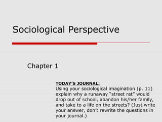 Sociological Perspective
Chapter 1
TODAY’S JOURNAL:
Using your sociological imagination (p. 11)
explain why a runaway “street rat” would
drop out of school, abandon his/her family,
and take to a life on the streets? (Just write
your answer, don’t rewrite the questions in
your journal.)
 