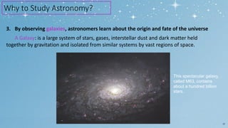 3. By observing galaxies, astronomers learn about the origin and fate of the universe
A Galaxy: is a large system of stars, gases, interstellar dust and dark matter held
together by gravitation and isolated from similar systems by vast regions of space.
10
Why to Study Astronomy?
This spectacular galaxy,
called M63, contains
about a hundred billion
stars.
 