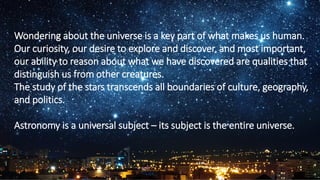 Wondering about the universe is a key part of what makes us human.
Our curiosity, our desire to explore and discover, and most important,
our ability to reason about what we have discovered are qualities that
distinguish us from other creatures.
The study of the stars transcends all boundaries of culture, geography,
and politics.
Astronomy is a universal subject – its subject is the entire universe.
4
 