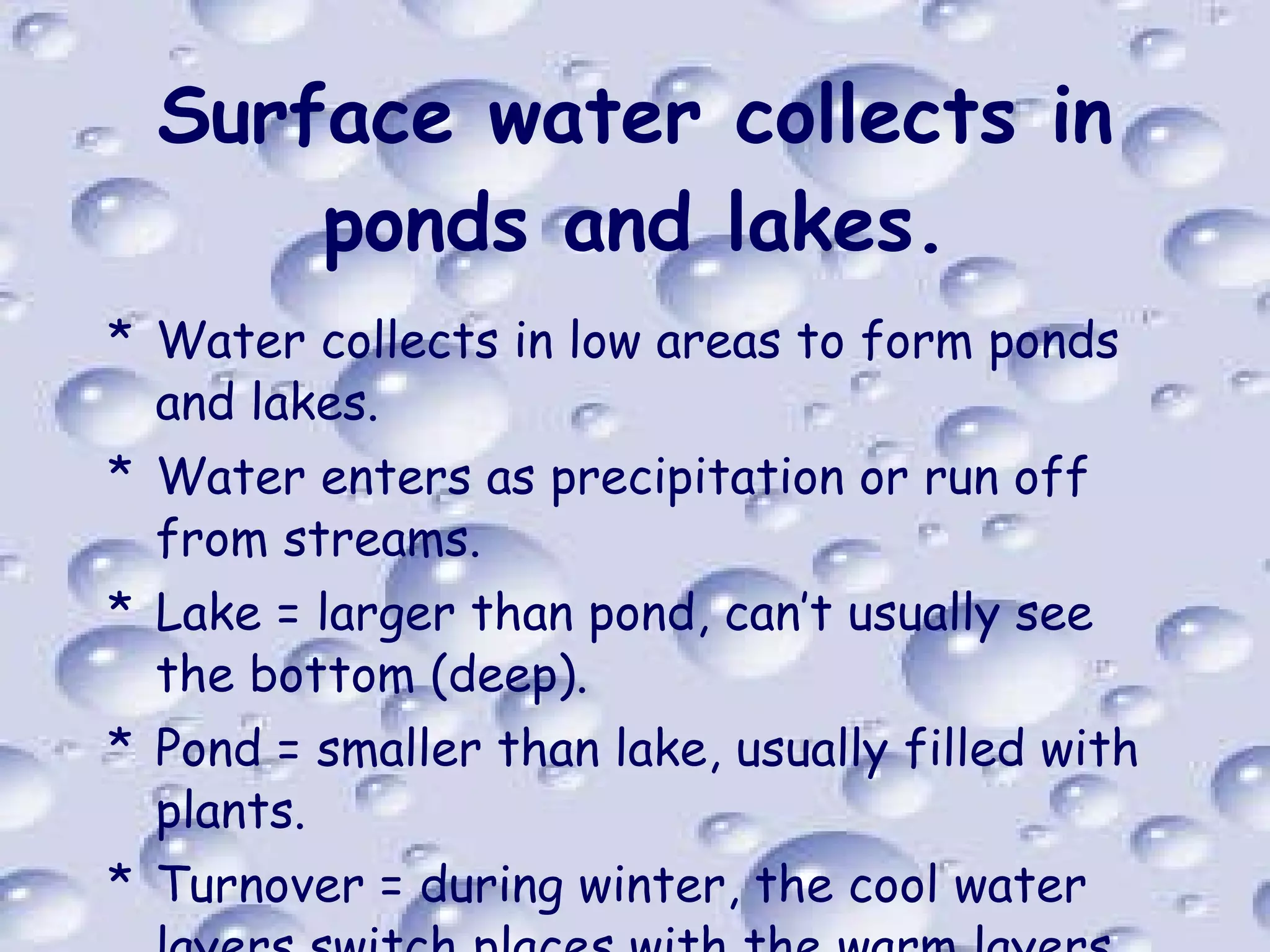 Surface water collects in ponds and lakes. Water collects in low areas to form ponds and lakes. Water enters as precipitation or run off from streams. Lake = larger than pond, can’t usually see the bottom (deep). Pond = smaller than lake, usually filled with plants. Turnover = during winter, the cool water layers switch places with the warm layers 