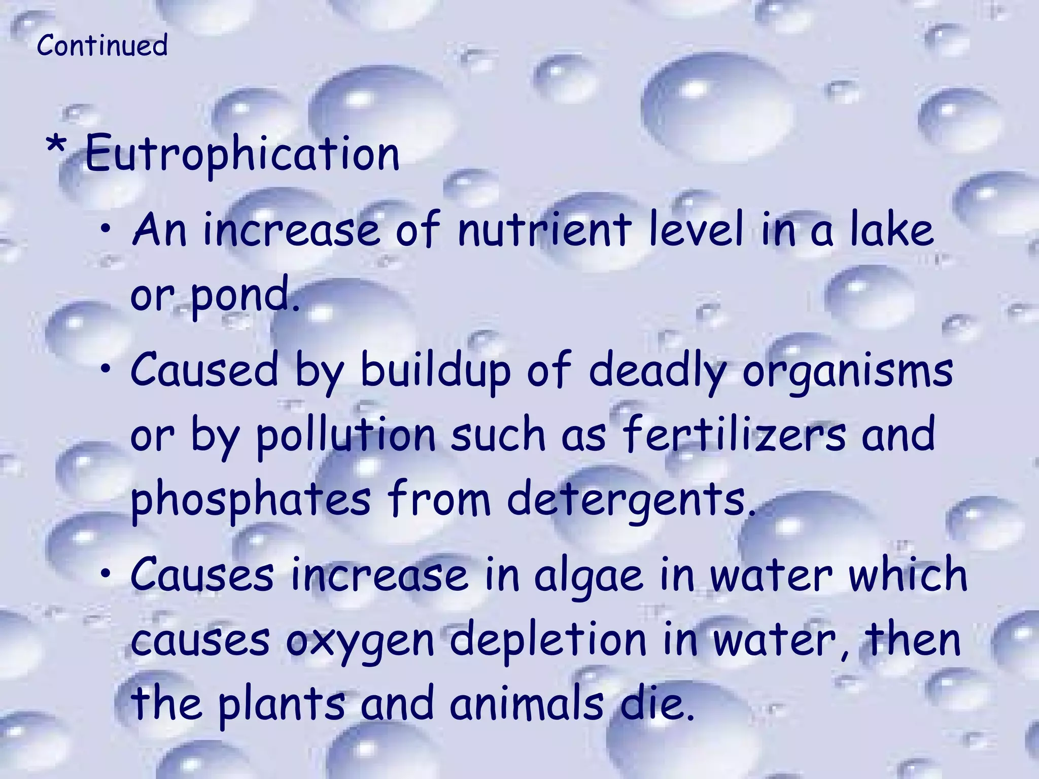 Continued Eutrophication An increase of nutrient level in a lake or pond. Caused by buildup of deadly organisms or by pollution such as fertilizers and phosphates from detergents. Causes increase in algae in water which causes oxygen depletion in water, then the plants and animals die. 