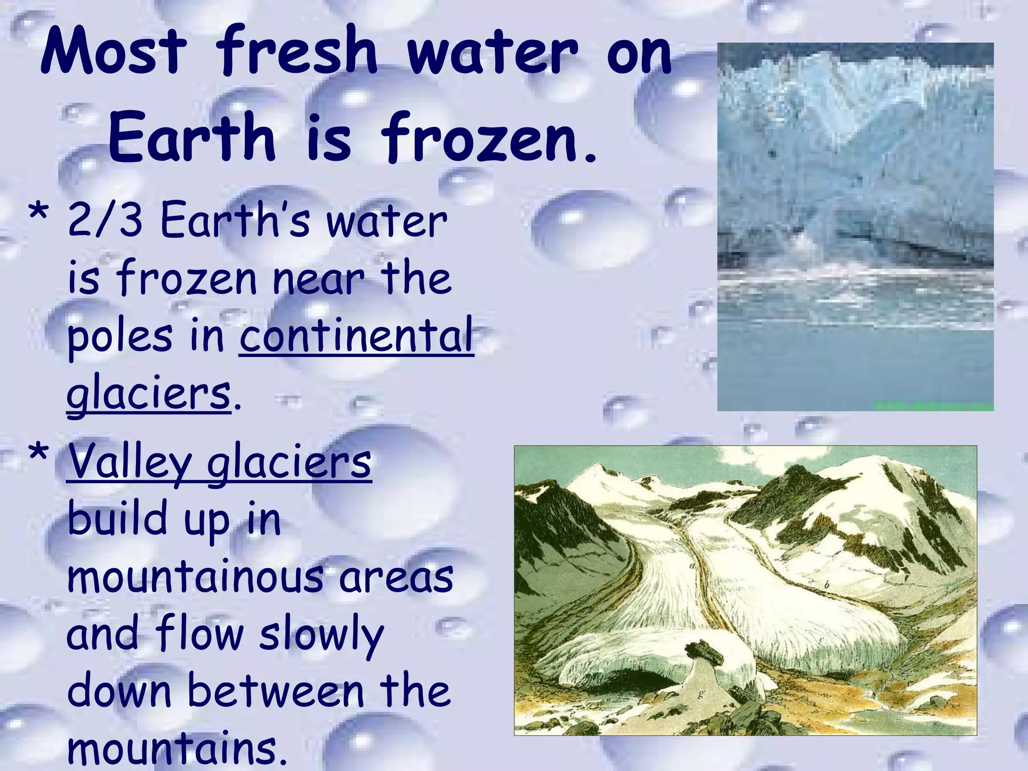Most fresh water on Earth is frozen. 2/3 Earth’s water is frozen near the poles in  continental glaciers . Valley glaciers  build up in mountainous areas and flow slowly down between the mountains. 