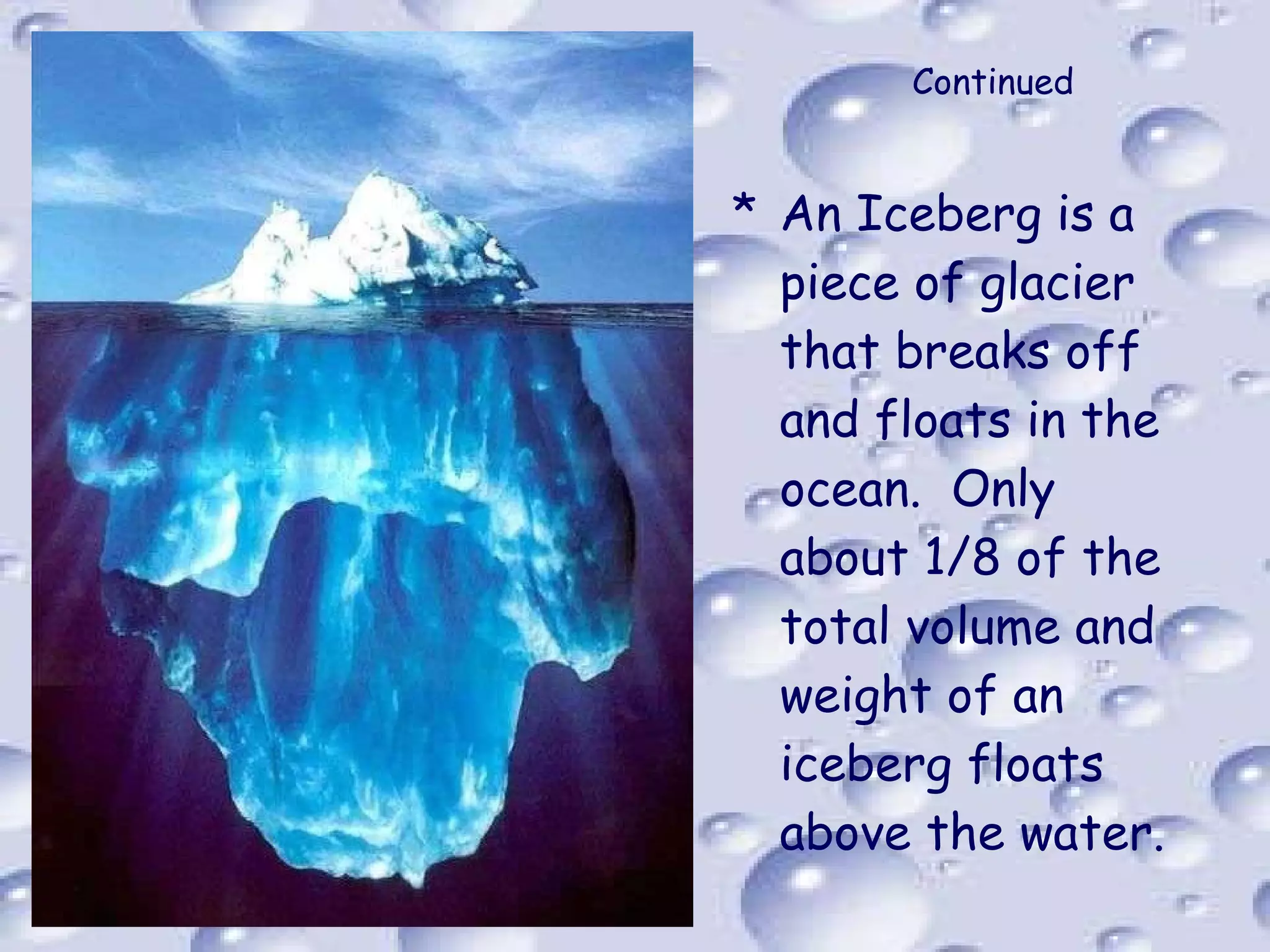 Continued An Iceberg is a piece of glacier that breaks off and floats in the ocean.  Only about 1/8 of the total volume and weight of an iceberg floats above the water. 
