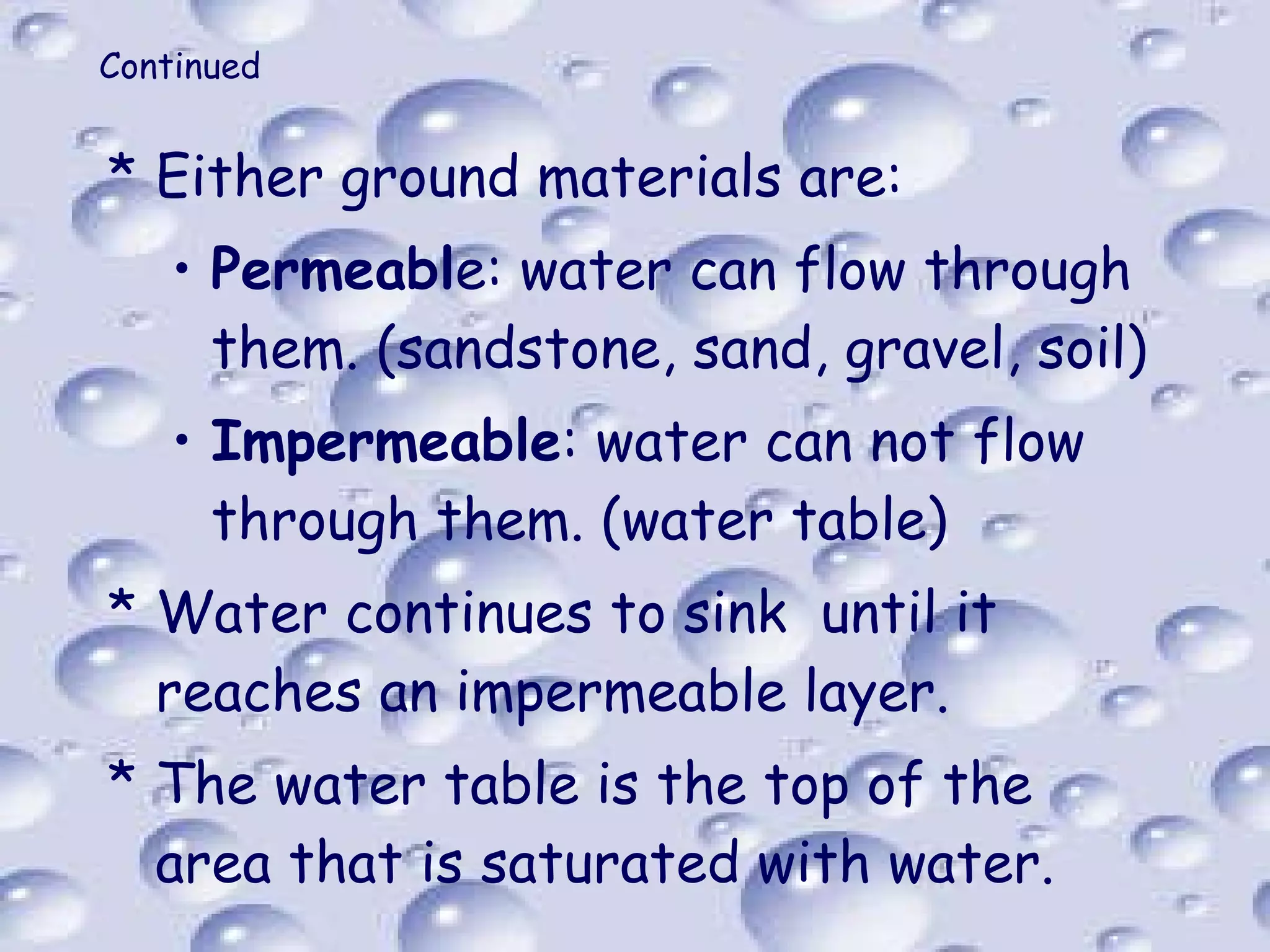 Continued Either ground materials are: Permeabl e: water can flow through them. (sandstone, sand, gravel, soil) Impermeable : water can not flow through them. (water table) Water continues to sink  until it reaches an impermeable layer. The water table is the top of the area that is saturated with water. 