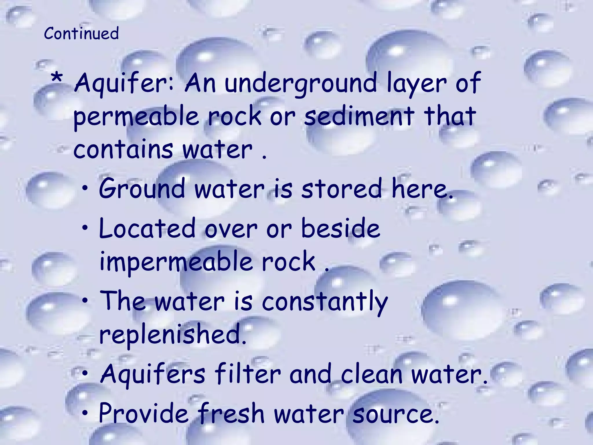Continued Aquifer: An underground layer of permeable rock or sediment that contains water . Ground water is stored here. Located over or beside impermeable rock . The water is constantly replenished. Aquifers filter and clean water. Provide fresh water source. 