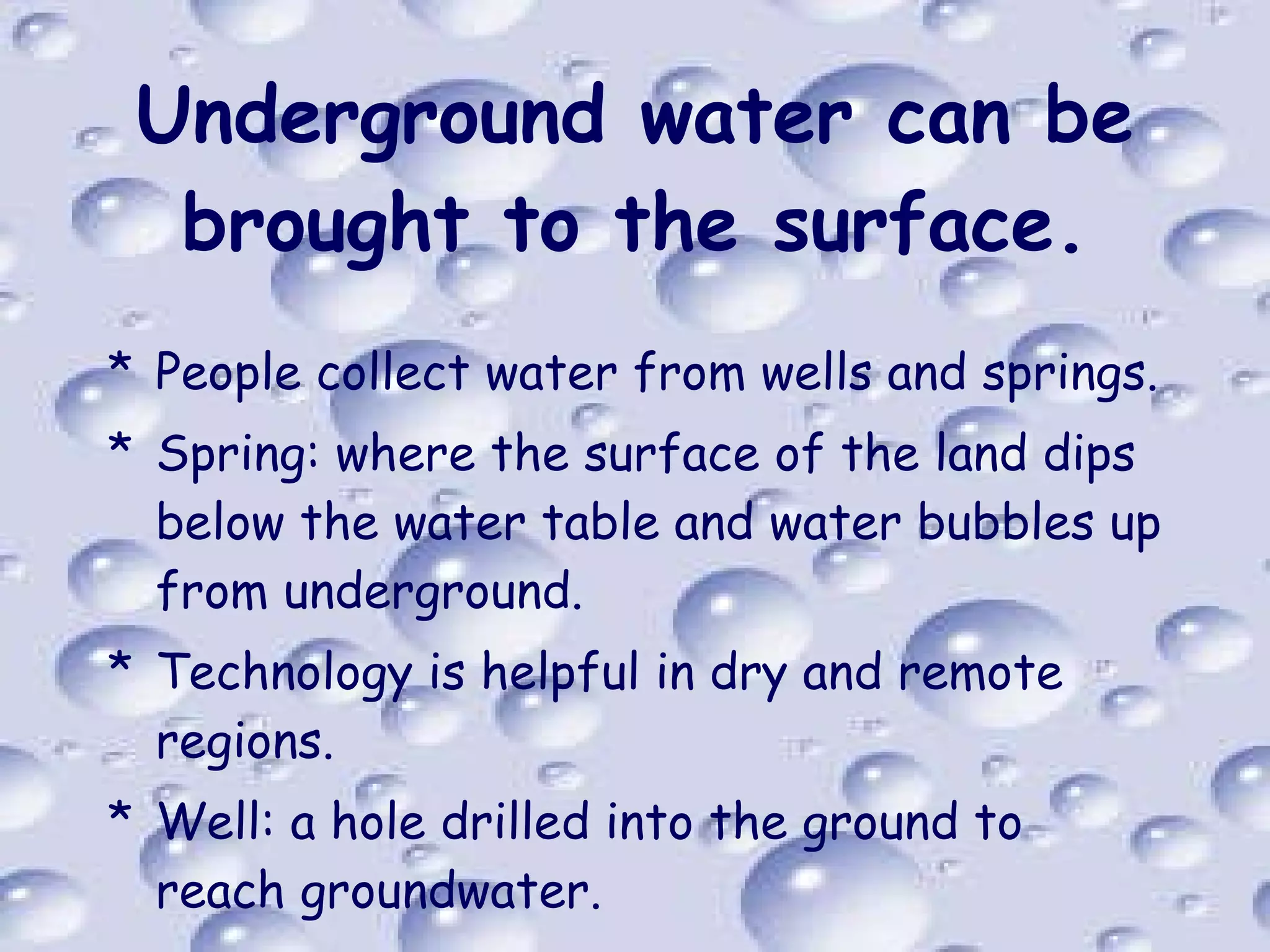 Underground water can be brought to the surface. People collect water from wells and springs. Spring: where the surface of the land dips below the water table and water bubbles up from underground. Technology is helpful in dry and remote regions. Well: a hole drilled into the ground to reach groundwater. 