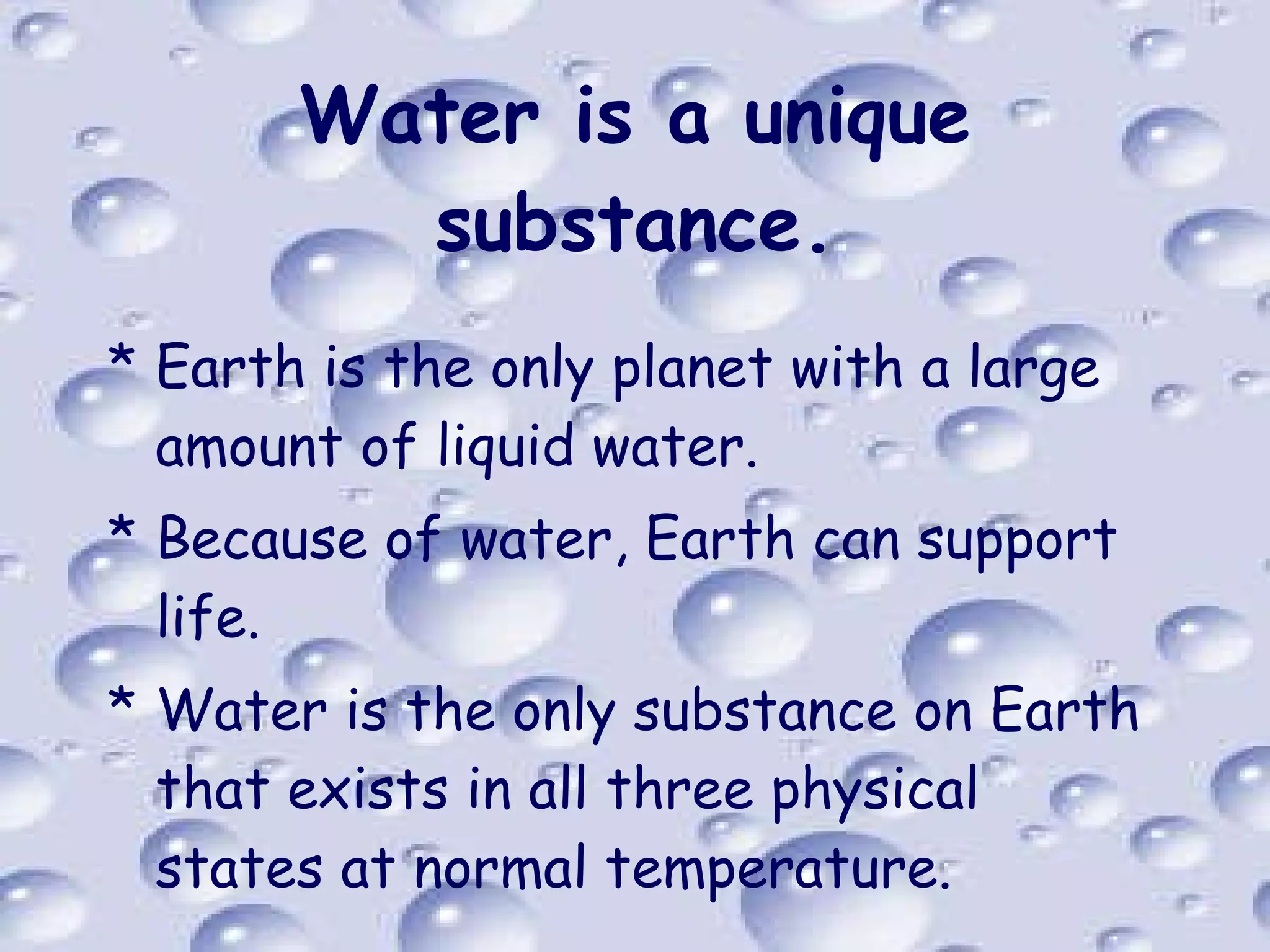 Water is a unique substance. Earth is the only planet with a large amount of liquid water. Because of water, Earth can support life. Water is the only substance on Earth that exists in all three physical states at normal temperature. 