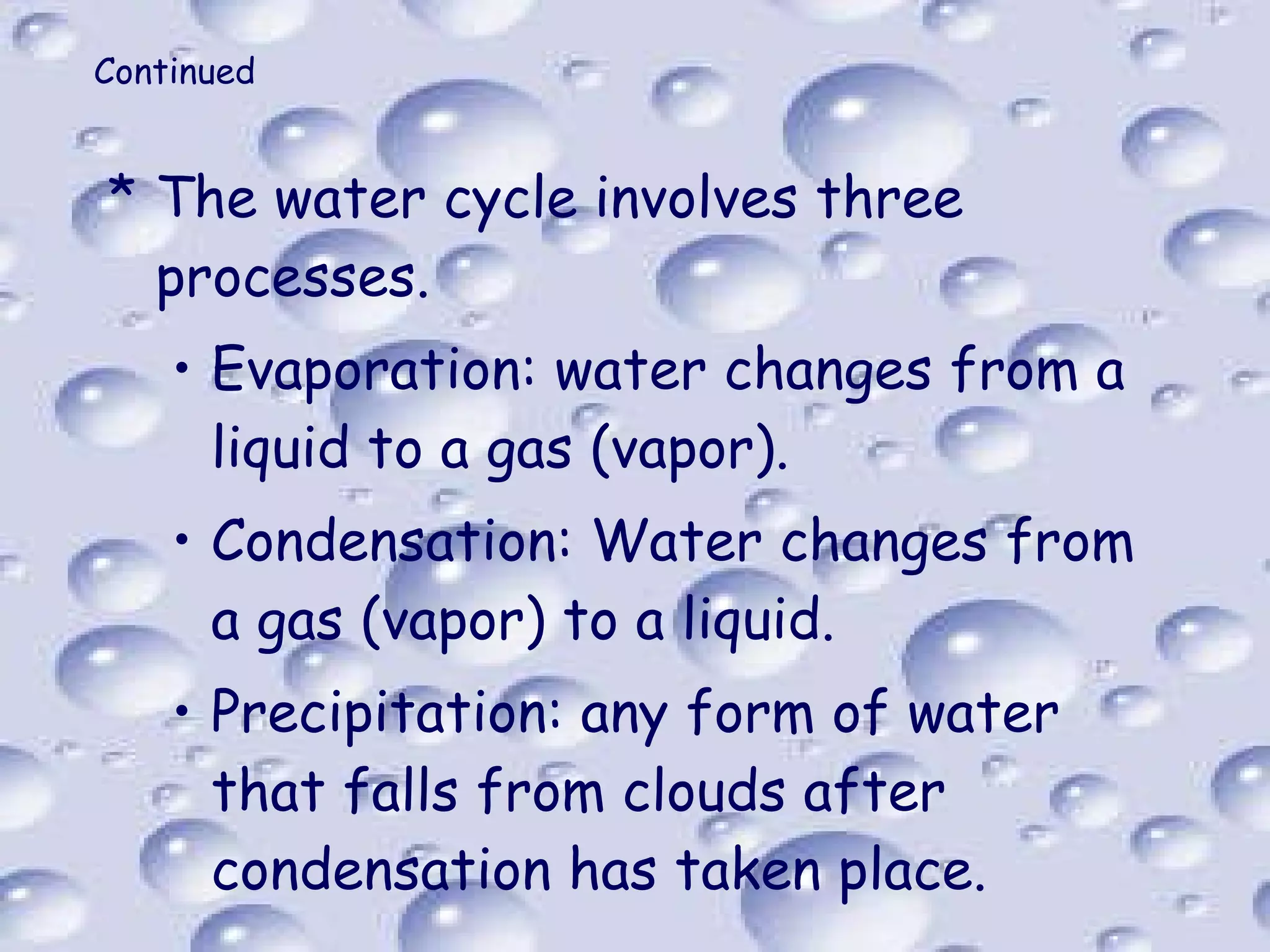 Continued The water cycle involves three processes. Evaporation: water changes from a liquid to a gas (vapor). Condensation: Water changes from a gas (vapor) to a liquid. Precipitation: any form of water that falls from clouds after condensation has taken place. 