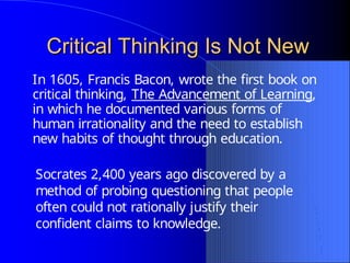 Critical Thinking Is Not New
Critical Thinking Is Not New
Socrates 2,400 years ago discovered by a
method of probing questioning that people
often could not rationally justify their
confident claims to knowledge.
In 1605, Francis Bacon, wrote the first book on
critical thinking, The Advancement of Learning,
in which he documented various forms of
human irrationality and the need to establish
new habits of thought through education.
 