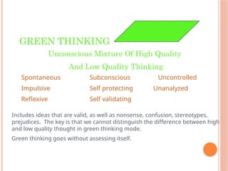 GREEN THINKING
Unconscious Mixture Of High Quality
And Low Quality Thinking
Spontaneous Subconscious Uncontrolled
Impulsive Self protecting Unanalyzed
Reflexive Self validating
Includes ideas that are valid, as well as nonsense, confusion, stereotypes,
prejudices. The key is that we cannot distinguish the difference between high
and low quality thought in green thinking mode.
Green thinking goes without assessing itself.
 