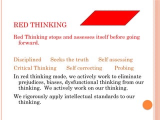 RED THINKING
Red Thinking stops and assesses itself before going
forward.
Disciplined Seeks the truth Self assessing
Critical Thinking Self correcting Probing
In red thinking mode, we actively work to eliminate
prejudices, biases, dysfunctional thinking from our
thinking. We actively work on our thinking.
We rigorously apply intellectual standards to our
thinking.
 