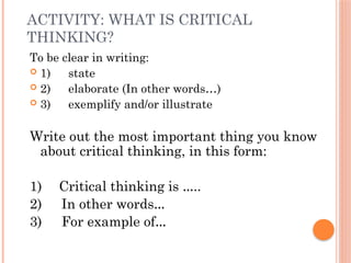 ACTIVITY: WHAT IS CRITICAL
THINKING?
To be clear in writing:
 1) state
 2) elaborate (In other words…)
 3) exemplify and/or illustrate
Write out the most important thing you know
about critical thinking, in this form:
1) Critical thinking is …..
2) In other words…
3) For example of…
 