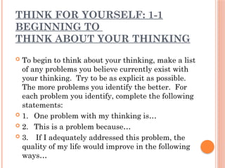 THINK FOR YOURSELF: 1-1
BEGINNING TO
THINK ABOUT YOUR THINKING
 To begin to think about your thinking, make a list
of any problems you believe currently exist with
your thinking. Try to be as explicit as possible.
The more problems you identify the better. For
each problem you identify, complete the following
statements:
 1. One problem with my thinking is…
 2. This is a problem because…
 3. If I adequately addressed this problem, the
quality of my life would improve in the following
ways…
 
