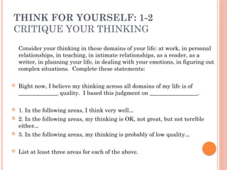THINK FOR YOURSELF: 1-2
CRITIQUE YOUR THINKING
Consider your thinking in these domains of your life: at work, in personal
relationships, in teaching, in intimate relationships, as a reader, as a
writer, in planning your life, in dealing with your emotions, in figuring out
complex situations. Complete these statements:
 Right now, I believe my thinking across all domains of my life is of
______________ quality. I based this judgment on _________________.
 1. In the following areas, I think very well…
 2. In the following areas, my thinking is OK, not great, but not terrible
either…
 3. In the following areas, my thinking is probably of low quality…
 List at least three areas for each of the above.
 
