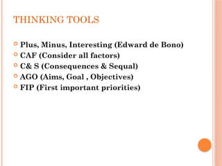 THINKING TOOLS
 Plus, Minus, Interesting (Edward de Bono)
 CAF (Consider all factors)
 C& S (Consequences & Sequal)
 AGO (Aims, Goal , Objectives)
 FIP (First important priorities)
 