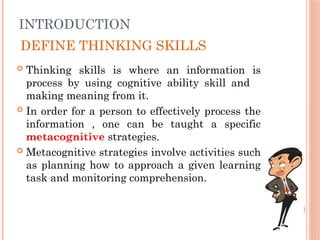 DEFINE THINKING SKILLS
 Thinking skills is where an information is
process by using cognitive ability skill and
making meaning from it.
 In order for a person to effectively process the
information , one can be taught a specific
metacognitive strategies.
 Metacognitive strategies involve activities such
as planning how to approach a given learning
task and monitoring comprehension.
INTRODUCTION
 