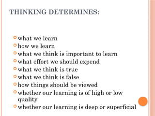 THINKING DETERMINES:
 what we learn
 how we learn
 what we think is important to learn
 what effort we should expend
 what we think is true
 what we think is false
 how things should be viewed
 whether our learning is of high or low
quality
 whether our learning is deep or superficial
 