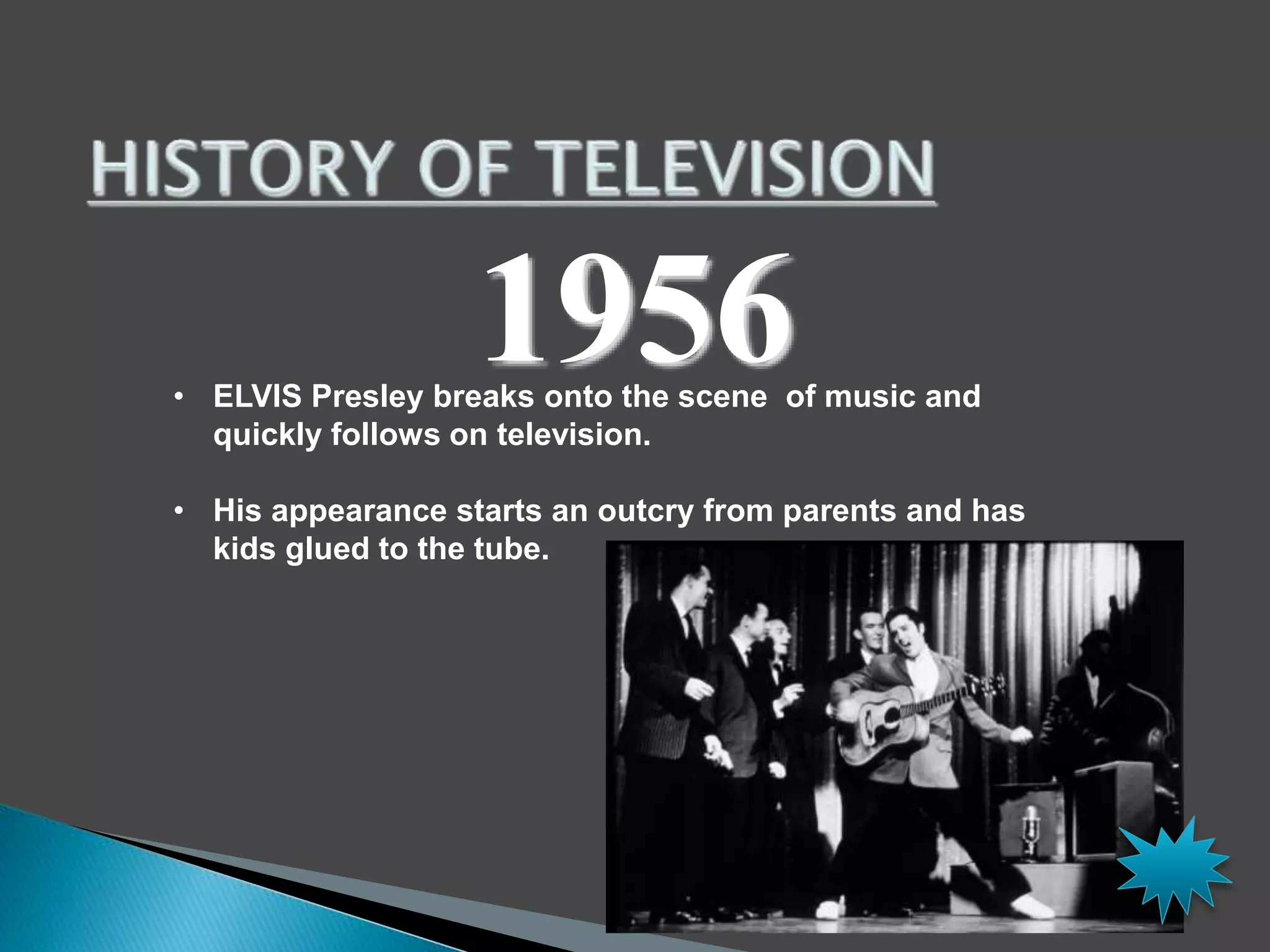 1956 
• ELVIS Presley breaks onto the scene of music and 
quickly follows on television. 
• His appearance starts an outcry from parents and has 
kids glued to the tube. 
 