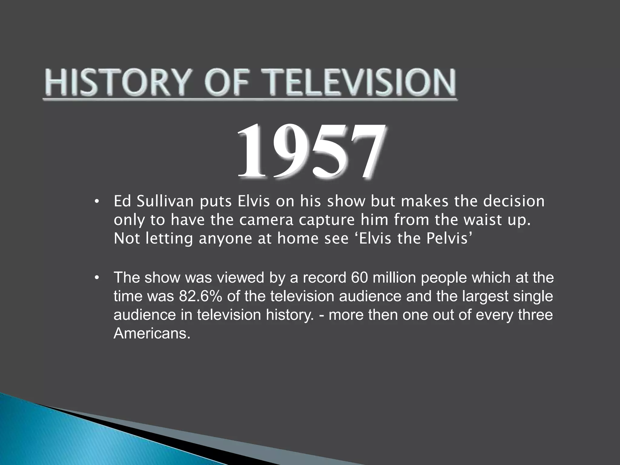 1957 
• Ed Sullivan puts Elvis on his show but makes the decision 
only to have the camera capture him from the waist up. 
Not letting anyone at home see ‘Elvis the Pelvis’ 
• The show was viewed by a record 60 million people which at the 
time was 82.6% of the television audience and the largest single 
audience in television history. - more then one out of every three 
Americans. 
 