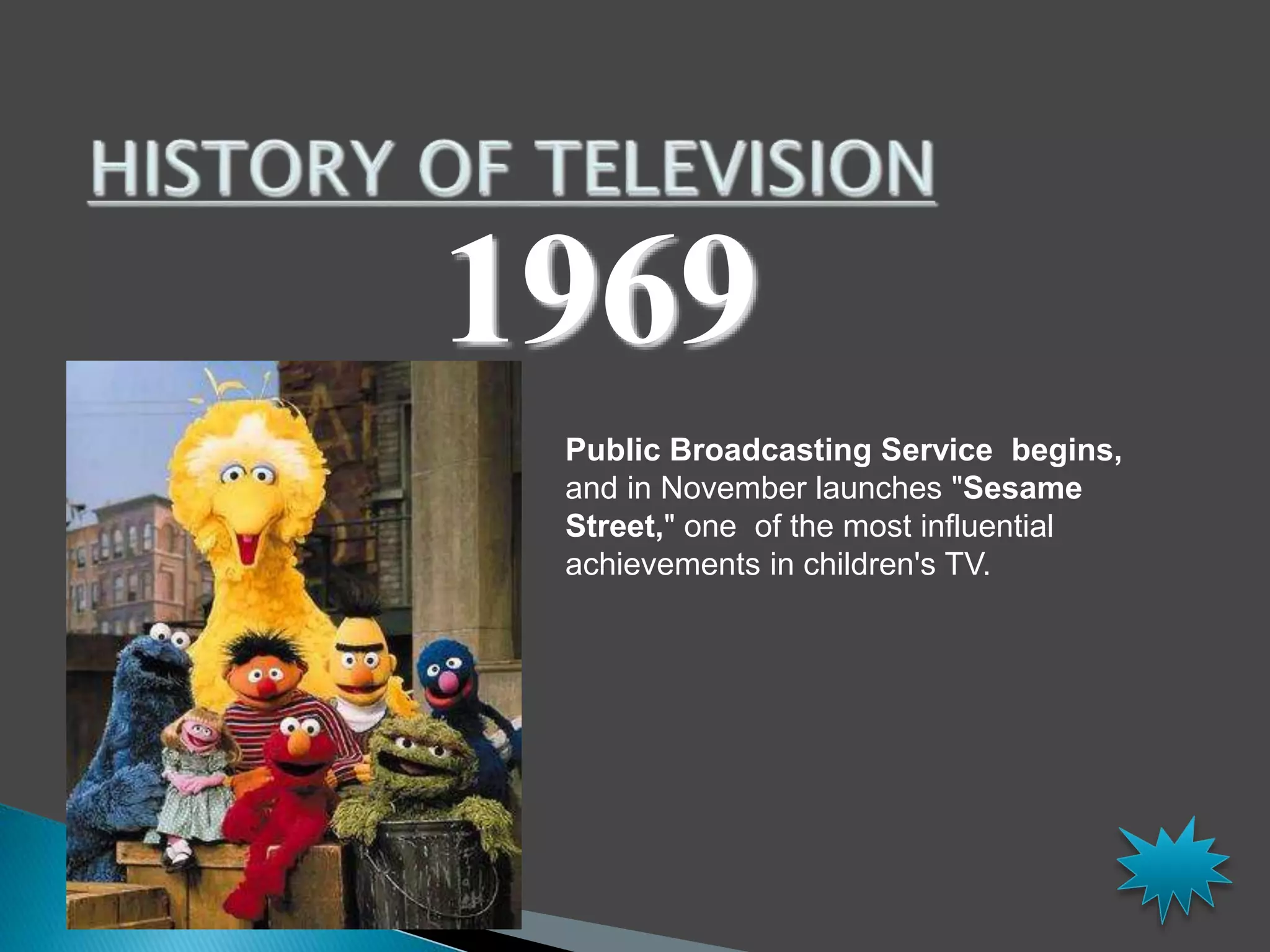 1969 
Public Broadcasting Service begins, 
and in November launches "Sesame 
Street," one of the most influential 
achievements in children's TV. 
 