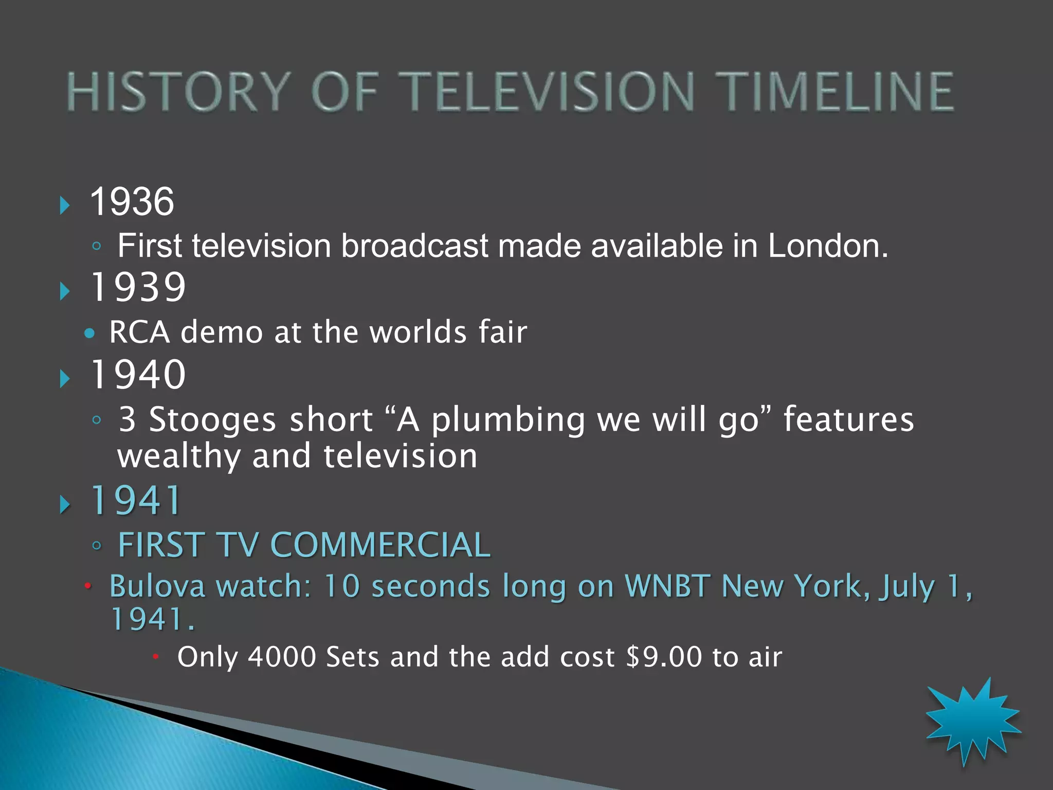  1936 
◦ First television broadcast made available in London. 
 1939 
 RCA demo at the worlds fair 
 1940 
◦ 3 Stooges short “A plumbing we will go” features 
wealthy and television 
 1941 
◦ FIRST TV COMMERCIAL 
 Bulova watch: 10 seconds long on WNBT New York, July 1, 
1941. 
 Only 4000 Sets and the add cost $9.00 to air 
 