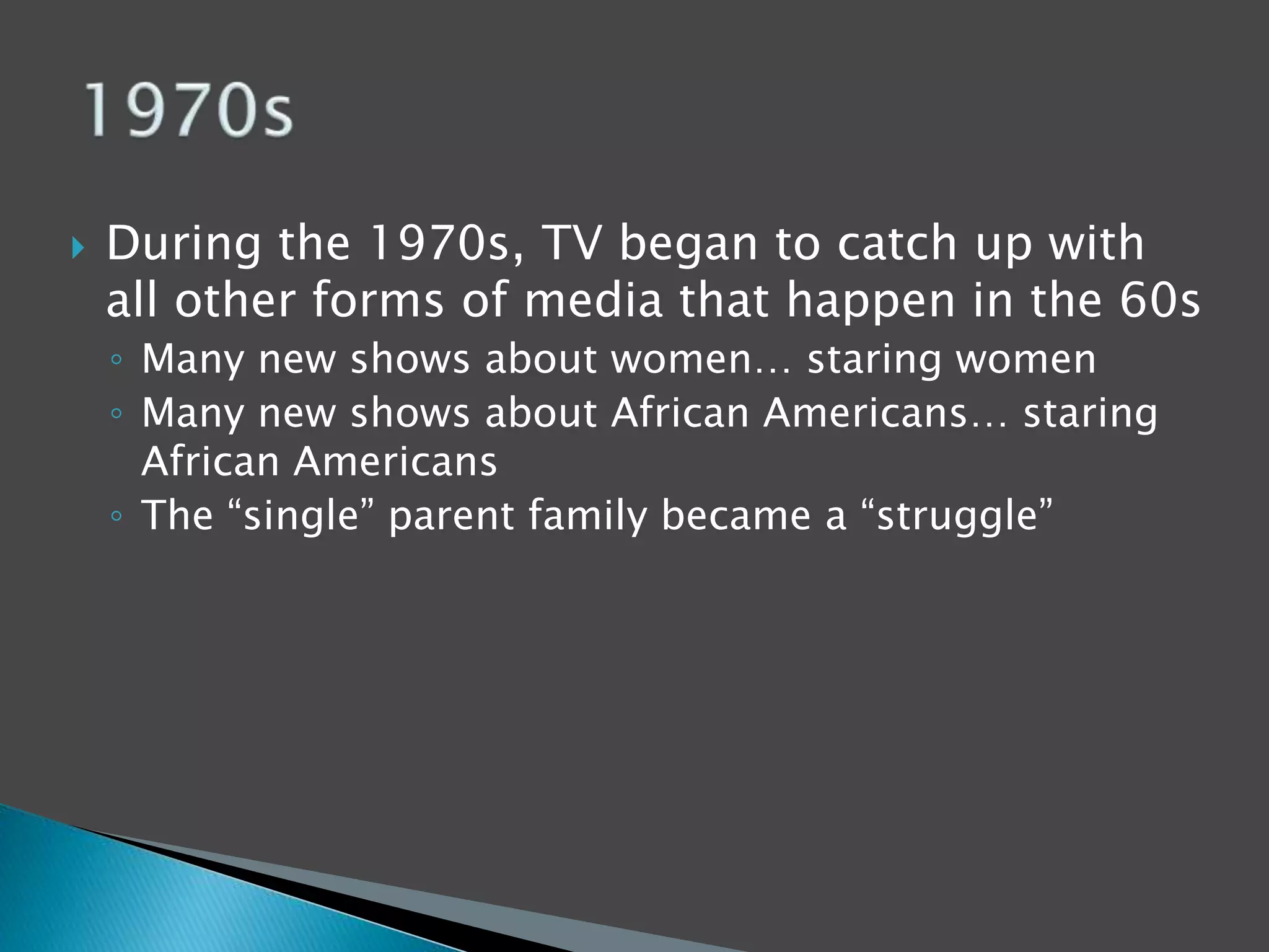  During the 1970s, TV began to catch up with 
all other forms of media that happen in the 60s 
◦ Many new shows about women… staring women 
◦ Many new shows about African Americans… staring 
African Americans 
◦ The “single” parent family became a “struggle” 
 
