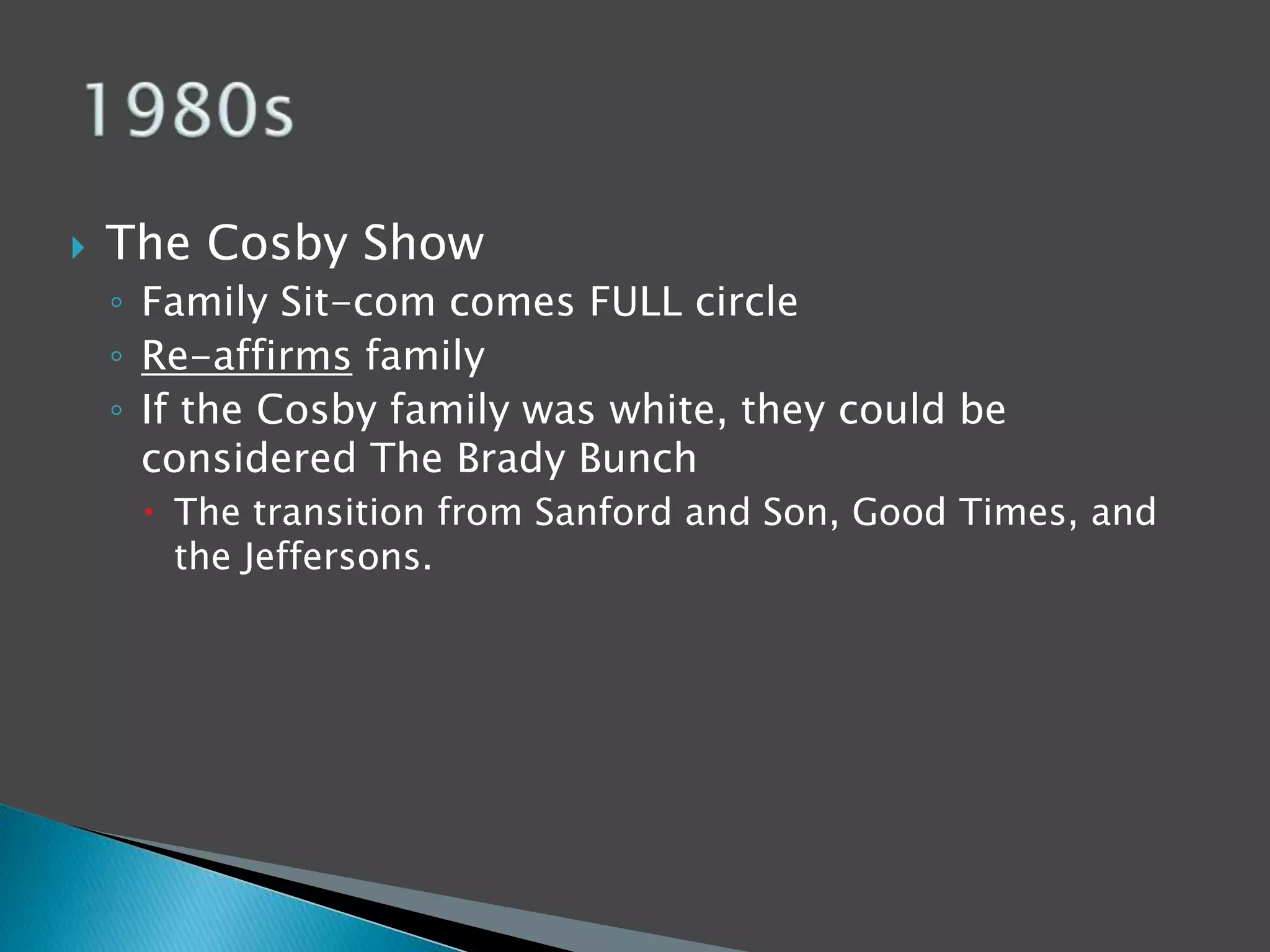  The Cosby Show 
◦ Family Sit-com comes FULL circle 
◦ Re-affirms family 
◦ If the Cosby family was white, they could be 
considered The Brady Bunch 
 The transition from Sanford and Son, Good Times, and 
the Jeffersons. 
 