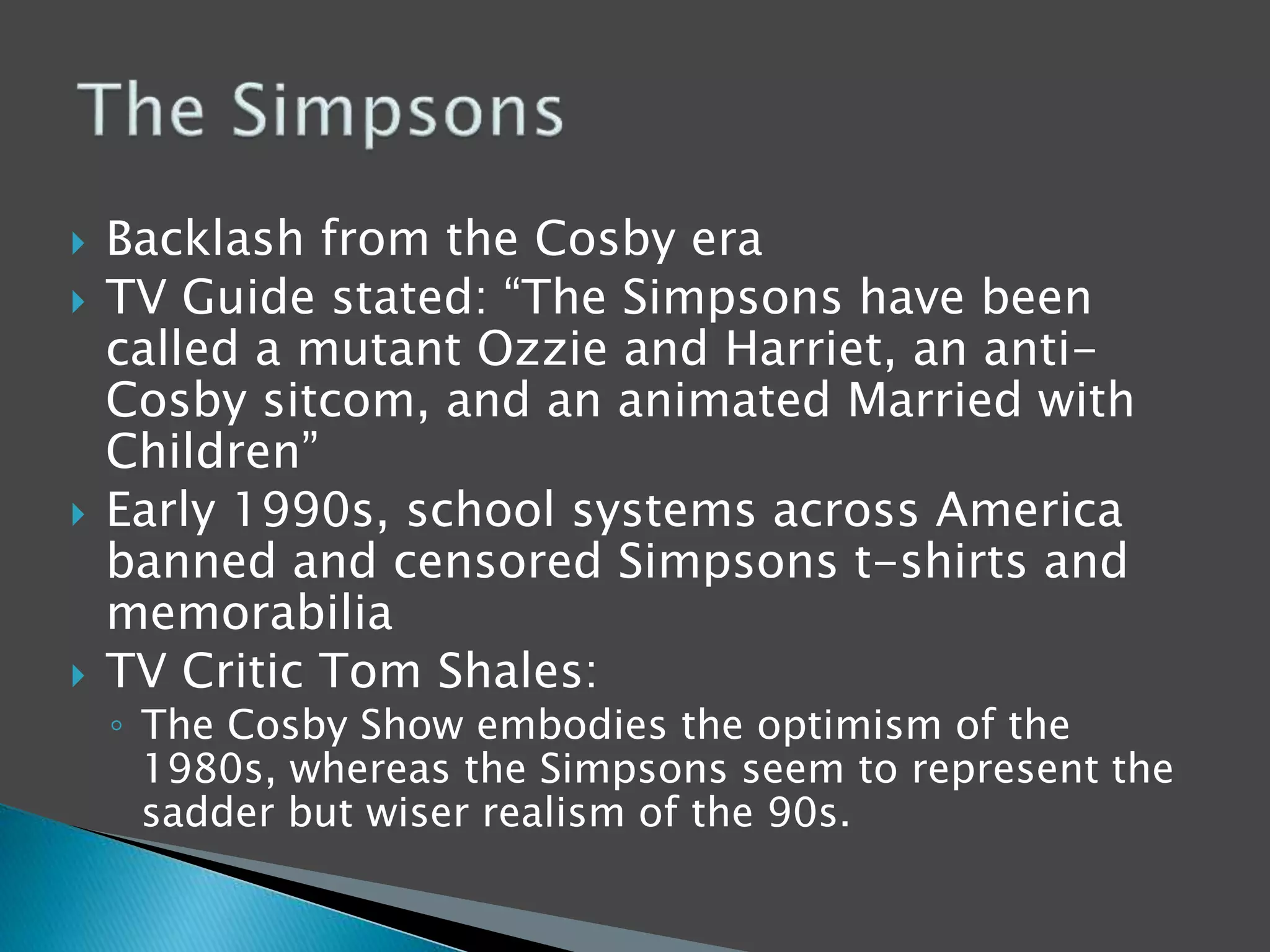  Backlash from the Cosby era 
 TV Guide stated: “The Simpsons have been 
called a mutant Ozzie and Harriet, an anti- 
Cosby sitcom, and an animated Married with 
Children” 
 Early 1990s, school systems across America 
banned and censored Simpsons t-shirts and 
memorabilia 
 TV Critic Tom Shales: 
◦ The Cosby Show embodies the optimism of the 
1980s, whereas the Simpsons seem to represent the 
sadder but wiser realism of the 90s. 
 
