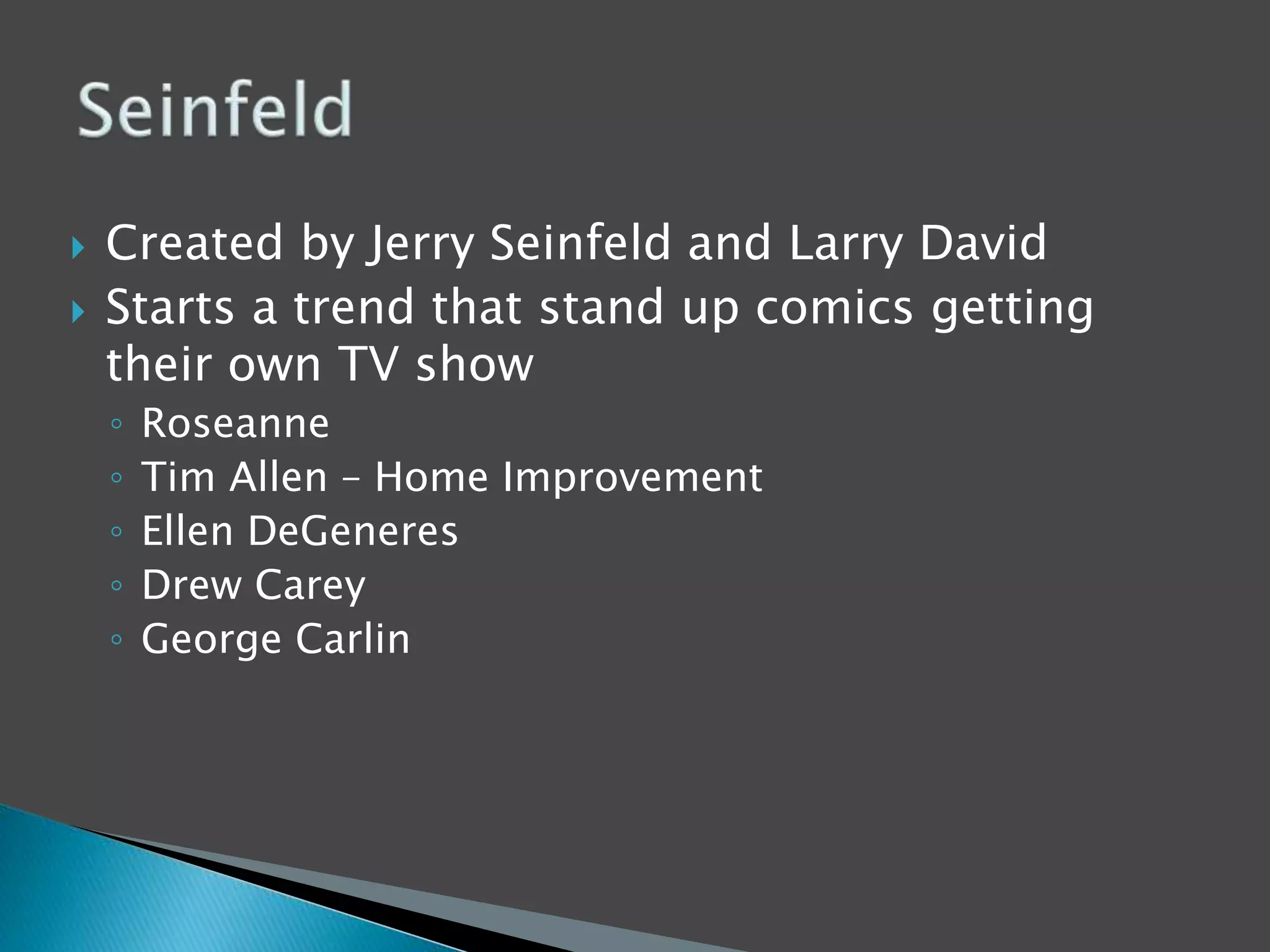  Created by Jerry Seinfeld and Larry David 
 Starts a trend that stand up comics getting 
their own TV show 
◦ Roseanne 
◦ Tim Allen – Home Improvement 
◦ Ellen DeGeneres 
◦ Drew Carey 
◦ George Carlin 
 