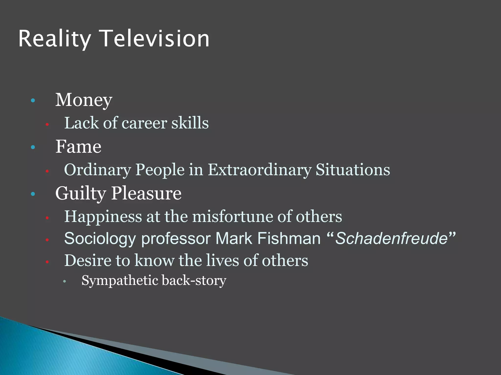 Reality Television 
• Money 
• Lack of career skills 
• Fame 
• Ordinary People in Extraordinary Situations 
• Guilty Pleasure 
• Happiness at the misfortune of others 
• Sociology professor Mark Fishman “Schadenfreude” 
• Desire to know the lives of others 
• Sympathetic back-story 
 