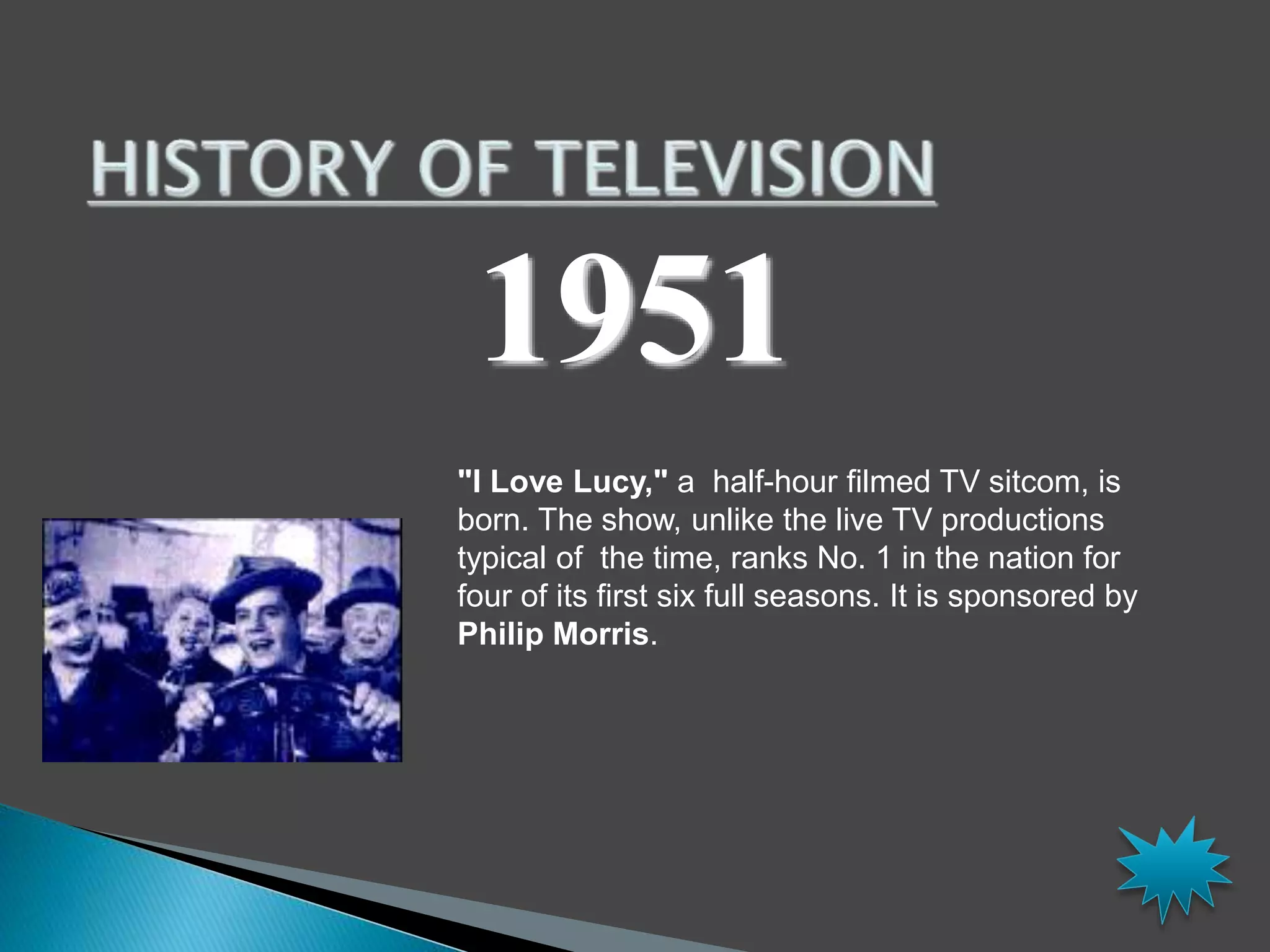 1951 
"I Love Lucy," a half-hour filmed TV sitcom, is 
born. The show, unlike the live TV productions 
typical of the time, ranks No. 1 in the nation for 
four of its first six full seasons. It is sponsored by 
Philip Morris. 
 