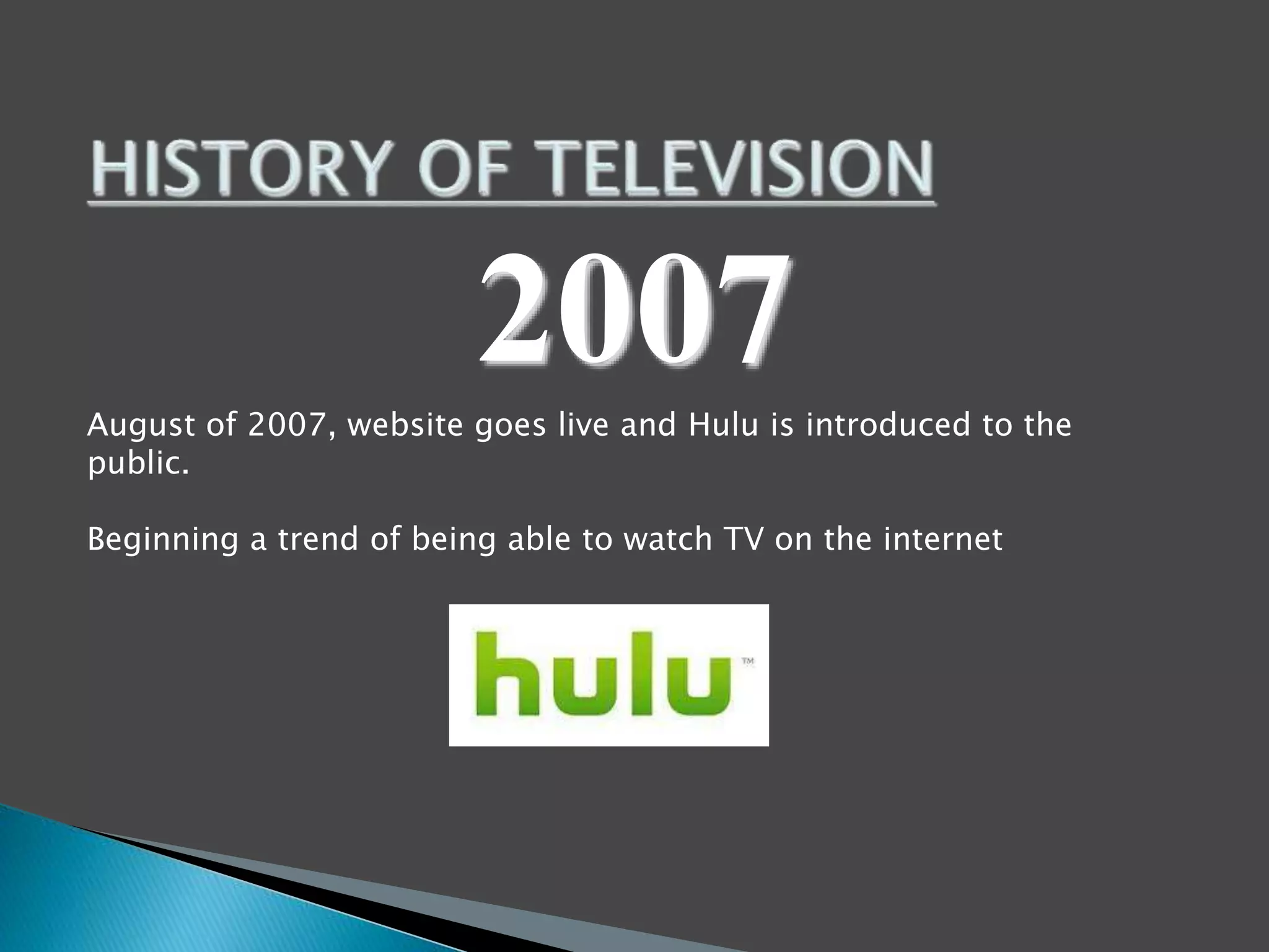 2007 
August of 2007, website goes live and Hulu is introduced to the 
public. 
Beginning a trend of being able to watch TV on the internet 
 