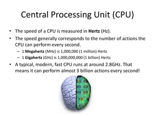 Central Processing Unit (CPU)
• The speed of a CPU is measured in Hertz (Hz).
• The speed generally corresponds to the number of actions the
CPU can perform every second.
– 1 Megahertz (MHz) is 1,000,000 (1 million) Hertz
– 1 Gigahertz (GHz) is 1,000,000,000 (1 billion) Hertz
• A typical, modern, fast CPU runs at around 2.8GHz. That
means it can perform almost 3 billion actions every second!
 
