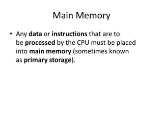 Main Memory
• Any data or instructions that are to
be processed by the CPU must be placed
into main memory (sometimes known
as primary storage).
 
