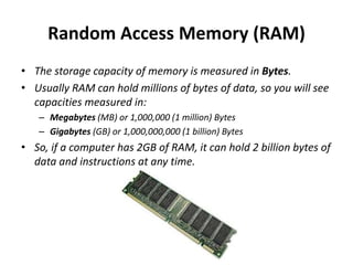 Random Access Memory (RAM)
• The storage capacity of memory is measured in Bytes.
• Usually RAM can hold millions of bytes of data, so you will see
capacities measured in:
– Megabytes (MB) or 1,000,000 (1 million) Bytes
– Gigabytes (GB) or 1,000,000,000 (1 billion) Bytes
• So, if a computer has 2GB of RAM, it can hold 2 billion bytes of
data and instructions at any time.
 