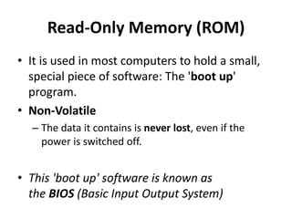Read-Only Memory (ROM)
• It is used in most computers to hold a small,
special piece of software: The 'boot up'
program.
• Non-Volatile
– The data it contains is never lost, even if the
power is switched off.
• This 'boot up' software is known as
the BIOS (Basic Input Output System)
 