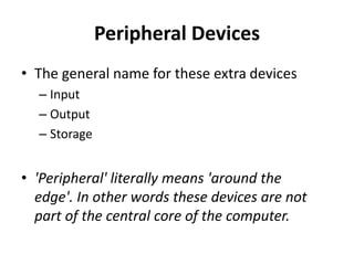 Peripheral Devices
• The general name for these extra devices
– Input
– Output
– Storage
• 'Peripheral' literally means 'around the
edge'. In other words these devices are not
part of the central core of the computer.
 