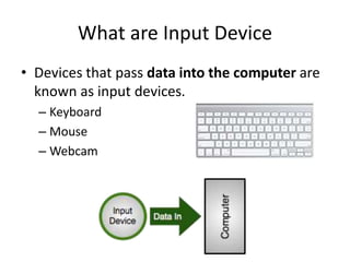 What are Input Device
• Devices that pass data into the computer are
known as input devices.
– Keyboard
– Mouse
– Webcam
 