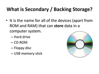 What is Secondary / Backing Storage?
• It is the name for all of the devices (apart from
ROM and RAM) that can store data in a
computer system.
– Hard drive
– CD-ROM
– Floppy disc
– USB memory stick
 