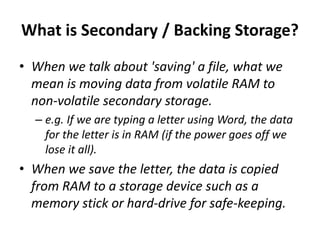 What is Secondary / Backing Storage?
• When we talk about 'saving' a file, what we
mean is moving data from volatile RAM to
non-volatile secondary storage.
– e.g. If we are typing a letter using Word, the data
for the letter is in RAM (if the power goes off we
lose it all).
• When we save the letter, the data is copied
from RAM to a storage device such as a
memory stick or hard-drive for safe-keeping.
 
