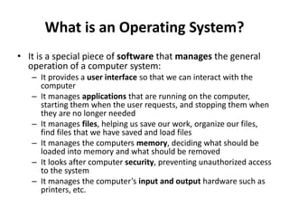 What is an Operating System?
• It is a special piece of software that manages the general
operation of a computer system:
– It provides a user interface so that we can interact with the
computer
– It manages applications that are running on the computer,
starting them when the user requests, and stopping them when
they are no longer needed
– It manages files, helping us save our work, organize our files,
find files that we have saved and load files
– It manages the computers memory, deciding what should be
loaded into memory and what should be removed
– It looks after computer security, preventing unauthorized access
to the system
– It manages the computer’s input and output hardware such as
printers, etc.
 