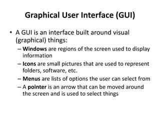 Graphical User Interface (GUI)
• A GUI is an interface built around visual
(graphical) things:
– Windows are regions of the screen used to display
information
– Icons are small pictures that are used to represent
folders, software, etc.
– Menus are lists of options the user can select from
– A pointer is an arrow that can be moved around
the screen and is used to select things
 