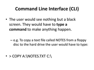 Command Line Interface (CLI)
• The user would see nothing but a black
screen. They would have to type a
command to make anything happen.
– e.g. To copy a text file called NOTES from a floppy
disc to the hard drive the user would have to type:
• > COPY A:NOTES.TXT C:
 