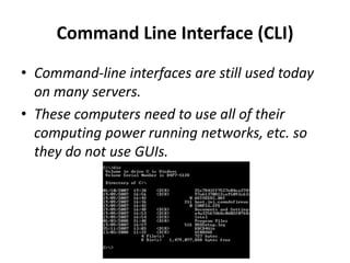 Command Line Interface (CLI)
• Command-line interfaces are still used today
on many servers.
• These computers need to use all of their
computing power running networks, etc. so
they do not use GUIs.
 