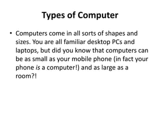 Types of Computer
• Computers come in all sorts of shapes and
sizes. You are all familiar desktop PCs and
laptops, but did you know that computers can
be as small as your mobile phone (in fact your
phone is a computer!) and as large as a
room?!
 